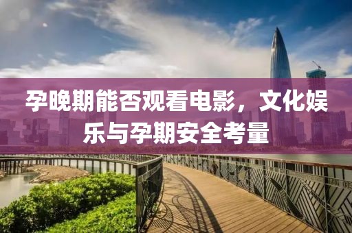 孕晚期能否观看电影，文化娱乐与孕期安全考量