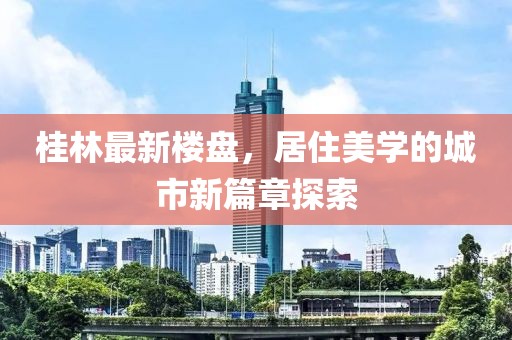 桂林最新楼盘，居住美学的城市新篇章探索