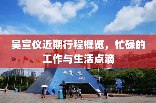 吴宣仪近期行程概览，忙碌的工作与生活点滴