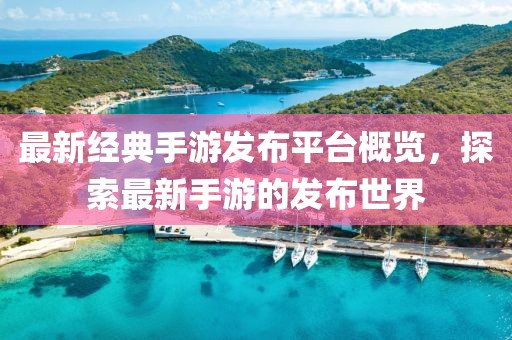 最新经典手游发布平台概览，探索最新手游的发布世界