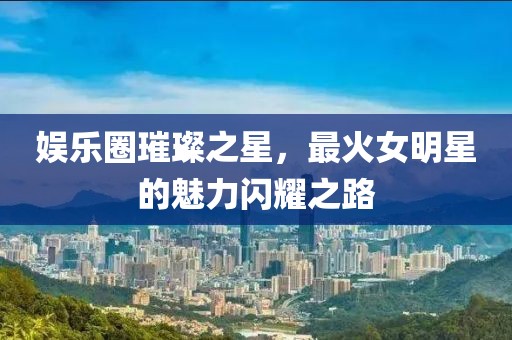 娱乐圈璀璨之星，最火女明星的魅力闪耀之路