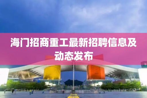海门招商重工最新招聘信息及动态发布