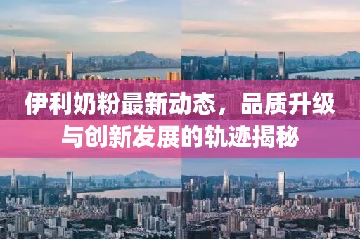 伊利奶粉最新动态，品质升级与创新发展的轨迹揭秘