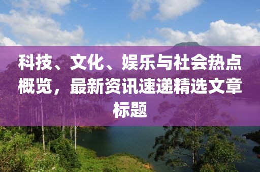 科技、文化、娱乐与社会热点概览，最新资讯速递精选文章标题