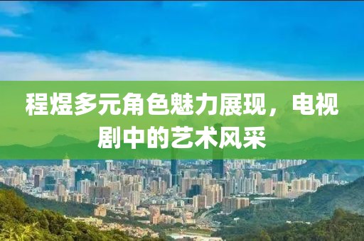 程煜多元角色魅力展现，电视剧中的艺术风采