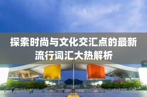 探索时尚与文化交汇点的最新流行词汇大热解析