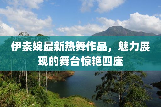 伊素婉最新热舞作品，魅力展现的舞台惊艳四座