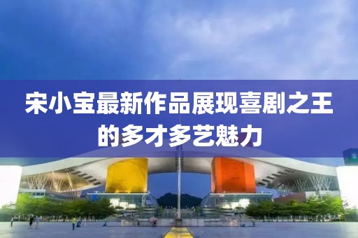 宋小宝最新作品展现喜剧之王的多才多艺魅力