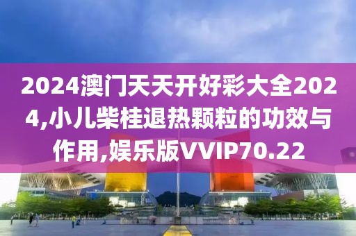 2024澳门天天开好彩大全2024,小儿柴桂退热颗粒的功效与作用,娱乐版VVIP70.22