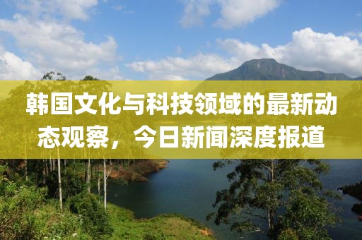 韩国文化与科技领域的最新动态观察，今日新闻深度报道