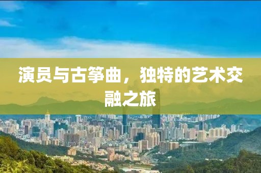 演员与古筝曲，独特的艺术交融之旅
