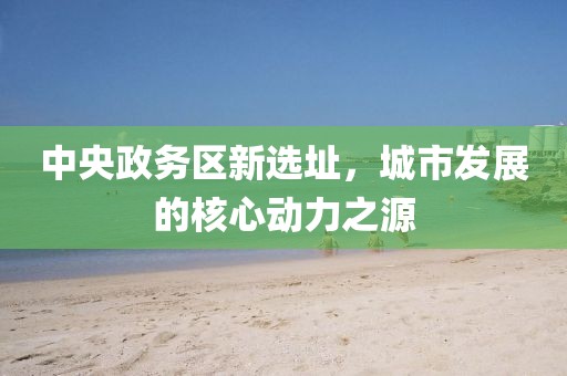 中央政务区新选址，城市发展的核心动力之源
