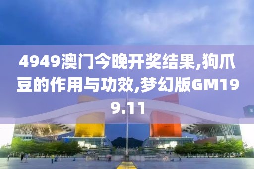 4949澳门今晚开奖结果,狗爪豆的作用与功效,梦幻版GM199.11