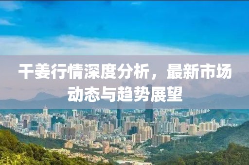 干姜行情深度分析，最新市场动态与趋势展望