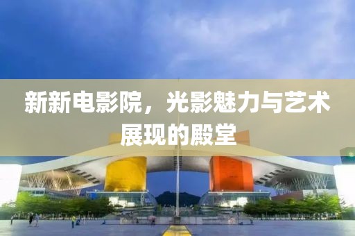 新新电影院，光影魅力与艺术展现的殿堂