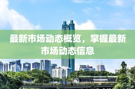 最新市场动态概览，掌握最新市场动态信息