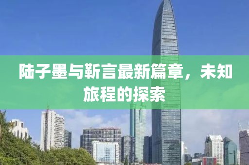 陆子墨与靳言最新篇章，未知旅程的探索