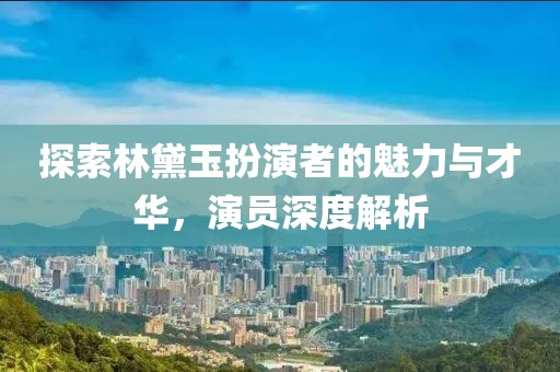 探索林黛玉扮演者的魅力与才华，演员深度解析