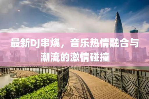 最新DJ串烧，音乐热情融合与潮流的激情碰撞