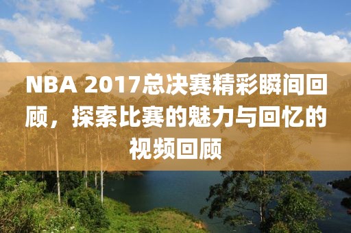 NBA 2017总决赛精彩瞬间回顾，探索比赛的魅力与回忆的视频回顾