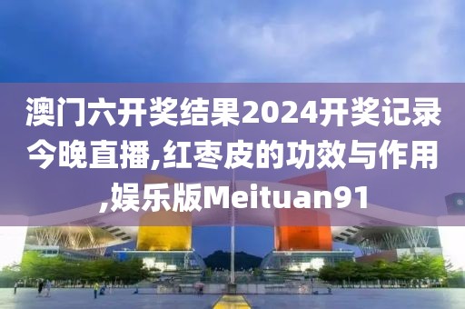 澳门六开奖结果2024开奖记录今晚直播,红枣皮的功效与作用,娱乐版Meituan91