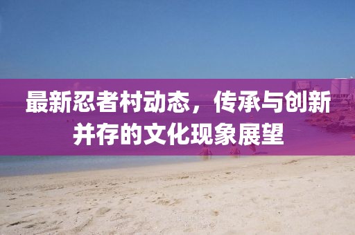 最新忍者村动态，传承与创新并存的文化现象展望