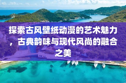 探索古风壁纸动漫的艺术魅力，古典韵味与现代风尚的融合之美