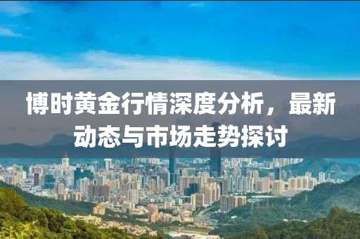 博时黄金行情深度分析，最新动态与市场走势探讨