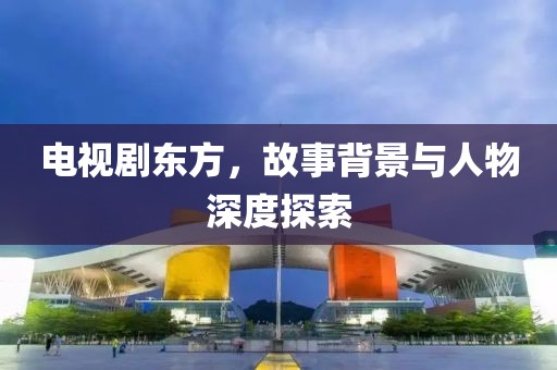 电视剧东方，故事背景与人物深度探索