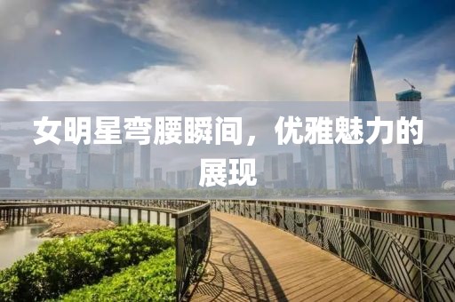 女明星弯腰瞬间，优雅魅力的展现