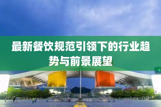 最新餐饮规范引领下的行业趋势与前景展望