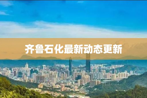 齐鲁石化最新动态更新
