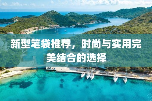 新型笔袋推荐，时尚与实用完美结合的选择