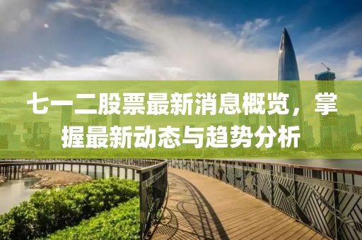 七一二股票最新消息概览，掌握最新动态与趋势分析