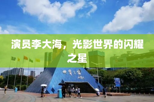 演员李大海，光影世界的闪耀之星