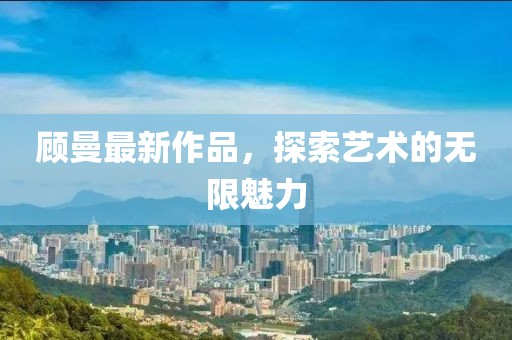 顾曼最新作品，探索艺术的无限魅力