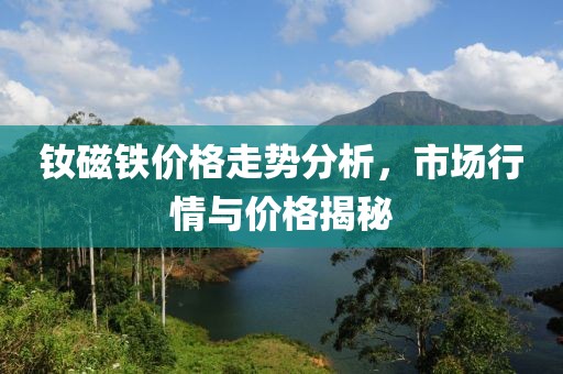 钕磁铁价格走势分析，市场行情与价格揭秘