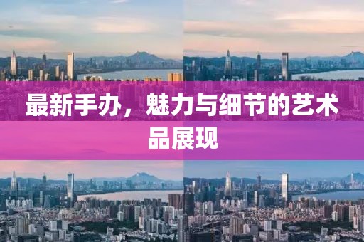 最新手办，魅力与细节的艺术品展现