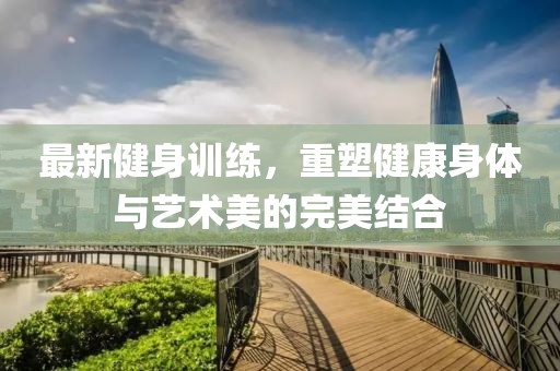 最新健身训练，重塑健康身体与艺术美的完美结合