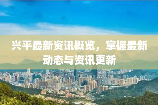 兴平最新资讯概览，掌握最新动态与资讯更新