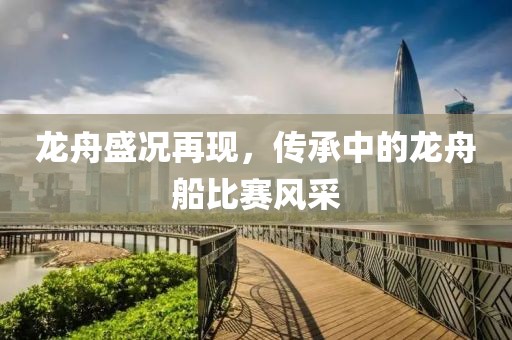 龙舟盛况再现，传承中的龙舟船比赛风采