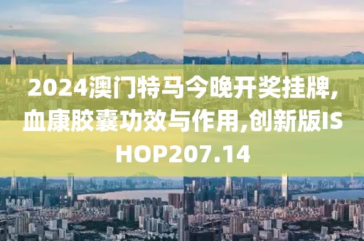 2024澳门特马今晚开奖挂牌,血康胶囊功效与作用,创新版ISHOP207.14