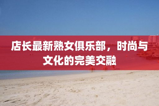 店长最新熟女俱乐部，时尚与文化的完美交融