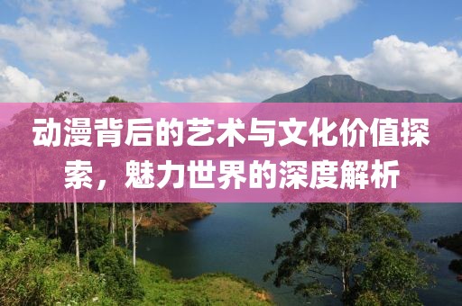 动漫背后的艺术与文化价值探索，魅力世界的深度解析