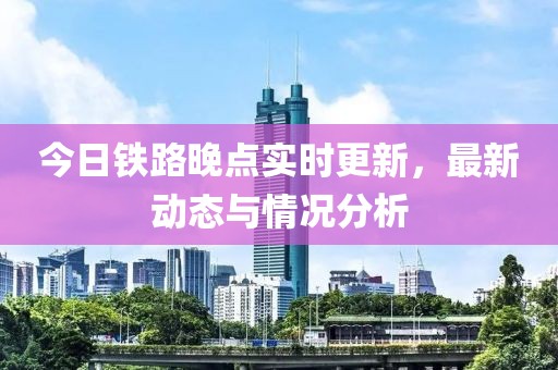 今日铁路晚点实时更新，最新动态与情况分析