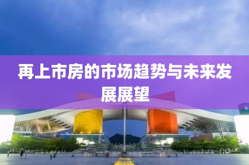 再上市房的市场趋势与未来发展展望