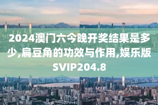 2024澳门六今晚开奖结果是多少,扁豆角的功效与作用,娱乐版SVIP204.8