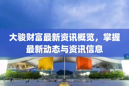 大骏财富最新资讯概览，掌握最新动态与资讯信息