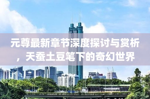 元尊最新章节深度探讨与赏析，天蚕土豆笔下的奇幻世界