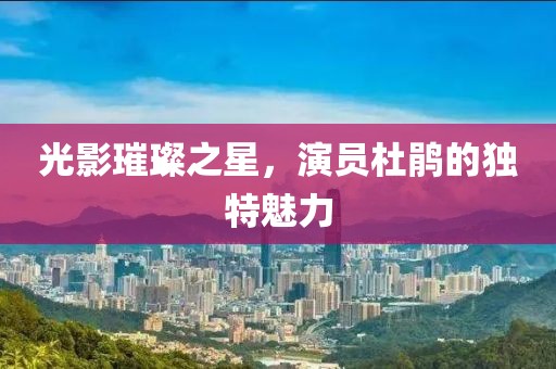 光影璀璨之星，演员杜鹃的独特魅力